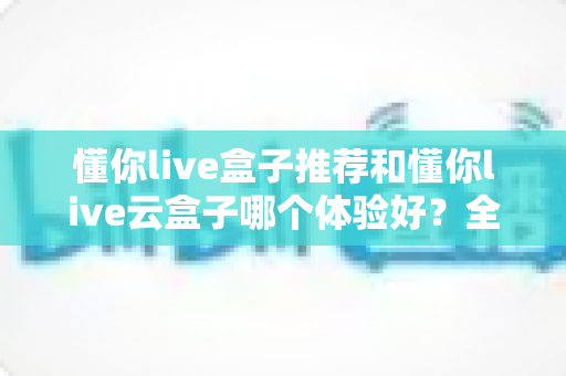 懂你live盒子推荐和懂你live云盒子哪个体验好？全面对比帮你选对不踩坑