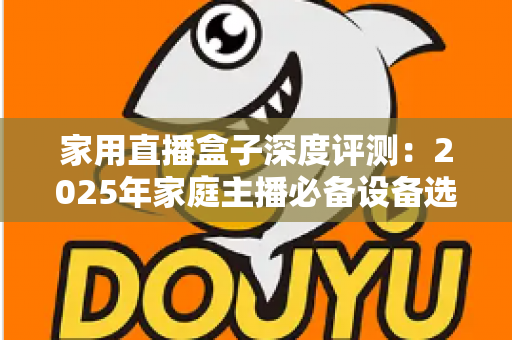 家用直播盒子深度评测：2025年家庭主播必备设备选购全指南，看完再买不踩坑