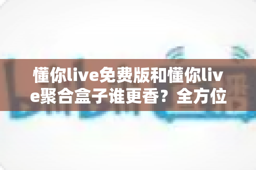 懂你live免费版和懂你live聚合盒子谁更香？全方位深度对比评测帮你选对版本