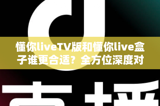 懂你liveTV版和懂你live盒子谁更合适？全方位深度对比帮你选出最省心的家庭观影方案