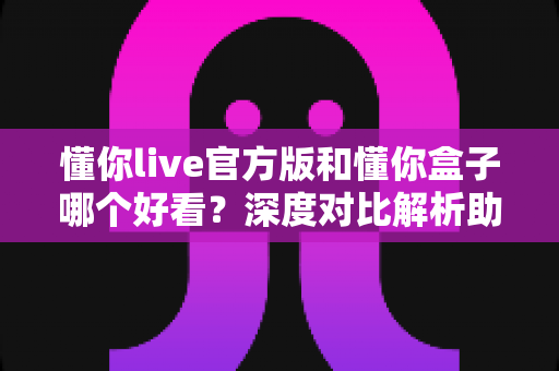 懂你live官方版和懂你盒子哪个好看？深度对比解析助你选出最佳观影利器