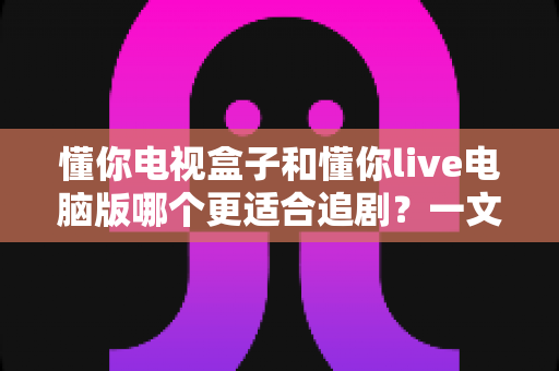 懂你电视盒子和懂你live电脑版哪个更适合追剧？一文看懂两大追剧方式的真实差异