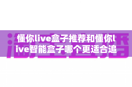 懂你live盒子推荐和懂你live智能盒子哪个更适合追剧?一篇讲透的追剧盒子深度选购指南 懂你live盒子推荐和懂你live智能盒子哪个更适合追剧?一篇讲透的追剧盒子深度选购指南