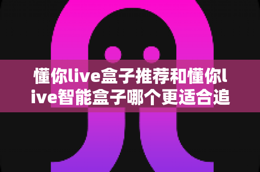 懂你live盒子推荐和懂你live智能盒子哪个更适合追剧？一篇讲透的追剧盒子深度选购指南