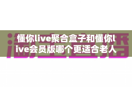 懂你live聚合盒子和懂你live会员版哪个更适合老人用?一文看懂选购要点,帮爸妈轻松看电视 懂你live聚合盒子和懂你live会员版哪个更适合老人用?一文看懂选购要点,帮爸妈轻松看电视