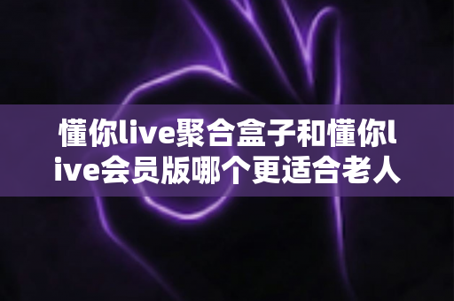 懂你live聚合盒子和懂你live会员版哪个更适合老人用？一文看懂选购要点，帮爸妈轻松看电视