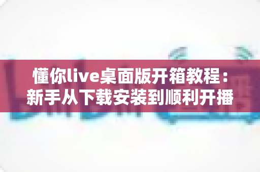 懂你live桌面版开箱教程：新手从下载安装到顺利开播的一站式指南
