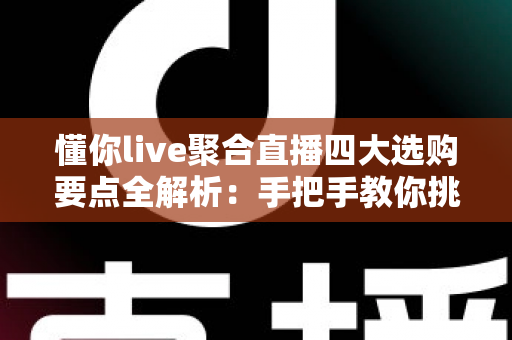 懂你live聚合直播四大选购要点全解析：手把手教你挑对聚合直播软件不踩坑