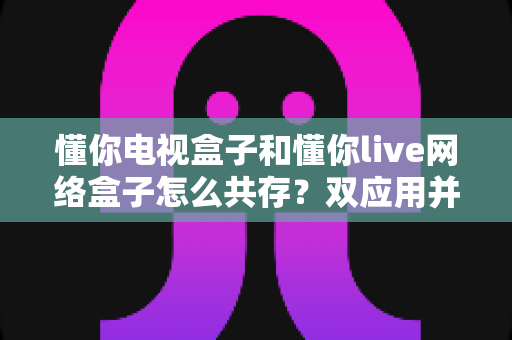 懂你电视盒子和懂你live网络盒子怎么共存?双应用并行使用的完整安装与设置指南 懂你电视盒子和懂你live网络盒子怎么共存?双应用并行使用的完整安装与设置指南