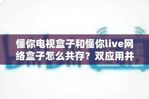 懂你电视盒子和懂你live网络盒子怎么共存?双应用并行使用的完整安装与设置指南 懂你电视盒子和懂你live网络盒子怎么共存?双应用并行使用的完整安装与设置指南