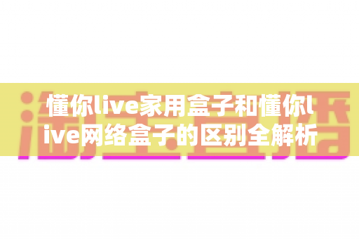 懂你live家用盒子和懂你live网络盒子的区别全解析：一篇读懂如何选对适合你的电视盒子