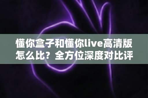 懂你盒子和懂你live高清版怎么比？全方位深度对比评测帮你选出最适合的那一款