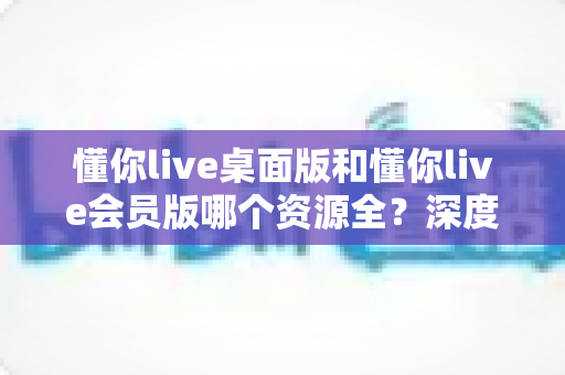 懂你live桌面版和懂你live会员版哪个资源全？深度对比帮你选对版本