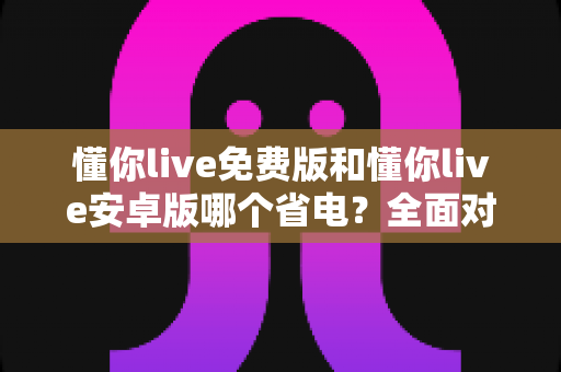懂你live免费版和懂你live安卓版哪个省电?全面对比分析与省电技巧大公开 懂你live免费版和懂你live安卓版哪个省电?全面对比分析与省电技巧大公开