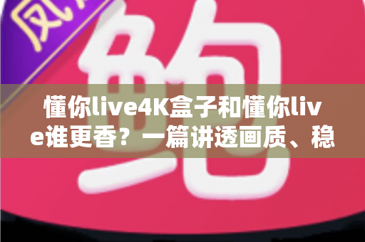 懂你live4K盒子和懂你live谁更香？一篇讲透画质、稳定性与性价比的深度对比评测