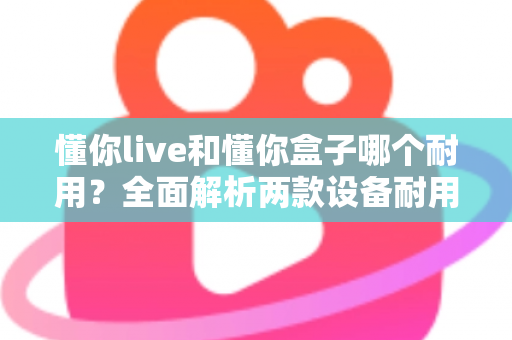 懂你live和懂你盒子哪个耐用？全面解析两款设备耐用性差异与选购建议