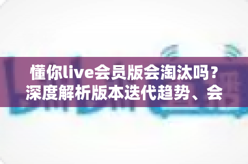 懂你live会员版会淘汰吗?深度解析版本迭代趋势、会员权益走向与用户最全应对指南 懂你live会员版会淘汰吗?深度解析版本迭代趋势、会员权益走向与用户最全应对指南