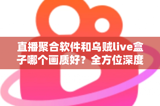直播聚合软件和乌贼live盒子哪个画质好？全方位深度对比解析助你做出最佳选择