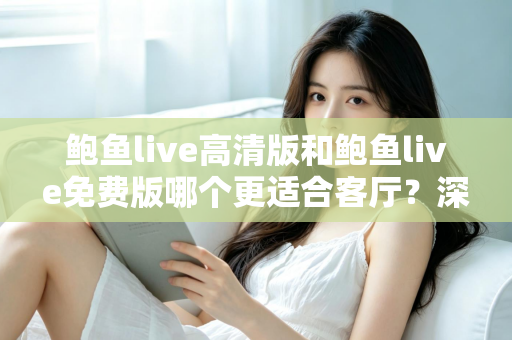 鲍鱼live高清版和鲍鱼live免费版哪个更适合客厅？深度对比与家庭选购全攻略