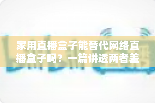家用直播盒子能替代网络直播盒子吗?一篇讲透两者差异与选购逻辑的实用指南 家用直播盒子能替代网络直播盒子吗?一篇讲透两者差异与选购逻辑的实用指南