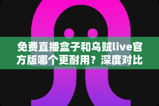 免费直播盒子和乌贼live官方版哪个更耐用？深度对比分析与选购全指南
