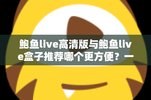 鲍鱼live高清版与鲍鱼live盒子推荐哪个更方便?一站式深度对比助你轻松做出最佳选择 鲍鱼live高清版与鲍鱼live盒子推荐哪个更方便?一站式深度对比助你轻松做出最佳选择