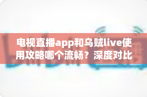电视直播app和乌贼live使用攻略哪个流畅？深度对比与流畅观看全攻略