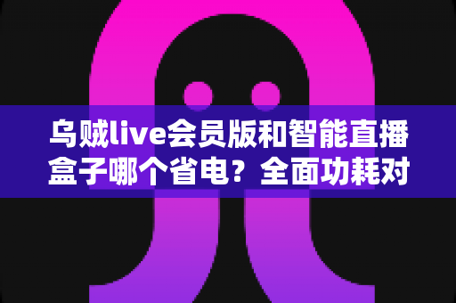 乌贼live会员版和智能直播盒子哪个省电？全面功耗对比与选购指南