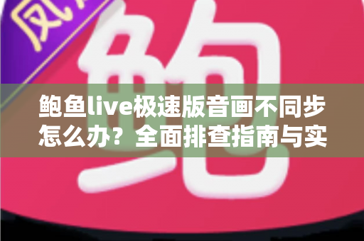 鲍鱼live极速版音画不同步怎么办？全面排查指南与实用解决方案，让观看体验流畅如初