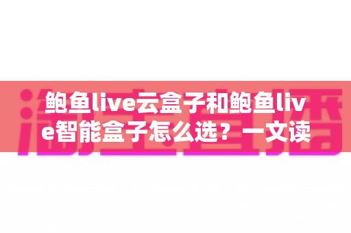 鲍鱼live云盒子和鲍鱼live智能盒子怎么选?一文读懂两大盒子的区别、优势与选购避坑指南 鲍鱼live云盒子和鲍鱼live智能盒子怎么选?一文读懂两大盒子的区别、优势与选购避坑指南