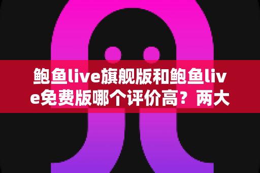 鲍鱼live旗舰版和鲍鱼live免费版哪个评价高？两大版本全方位对比评测