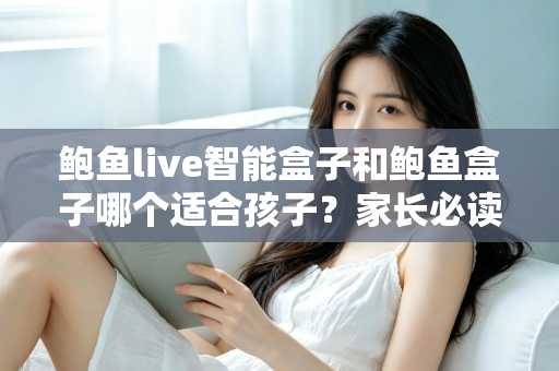 鲍鱼live智能盒子和鲍鱼盒子哪个适合孩子?家长必读的深度对比与选购指南 鲍鱼live智能盒子和鲍鱼盒子哪个适合孩子?家长必读的深度对比与选购指南