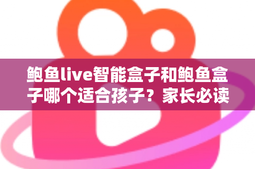 鲍鱼live智能盒子和鲍鱼盒子哪个适合孩子？家长必读的深度对比与选购指南