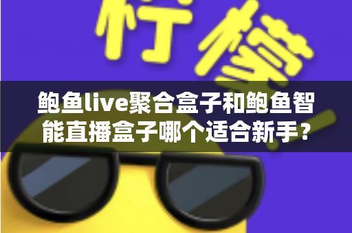 鲍鱼live聚合盒子和鲍鱼智能直播盒子哪个适合新手？新手选购与使用全攻略