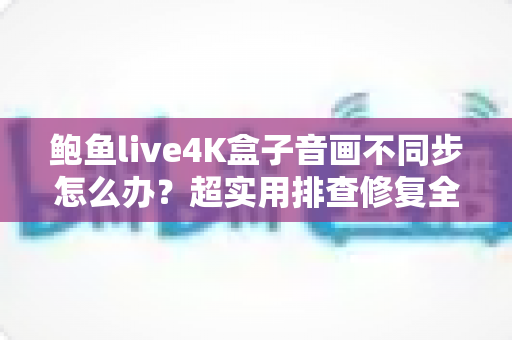 鲍鱼live4K盒子音画不同步怎么办?超实用排查修复全攻略,一键找回沉浸式观影体验 鲍鱼live4K盒子音画不同步怎么办?超实用排查修复全攻略,一键找回沉浸式观影体验