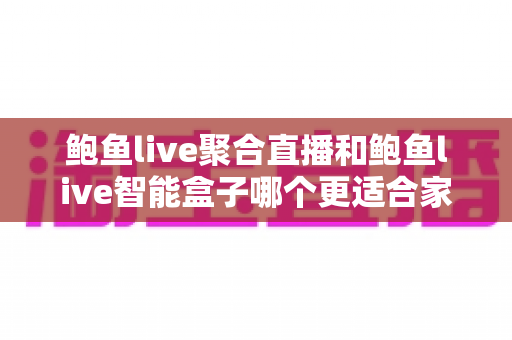 鲍鱼live聚合直播和鲍鱼live智能盒子哪个更适合家用？2024年家庭娱乐选购深度指南