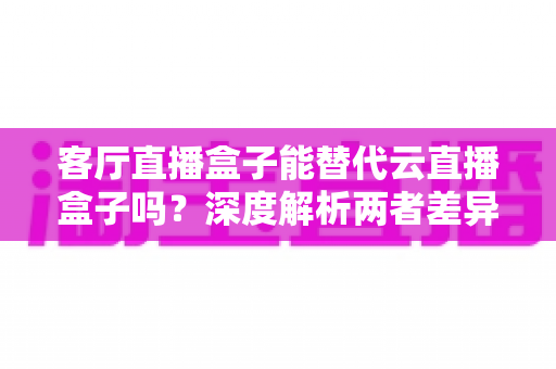 客厅直播盒子能替代云直播盒子吗?深度解析两者差异、适用场景与选购指南 客厅直播盒子能替代云直播盒子吗?深度解析两者差异、适用场景与选购指南