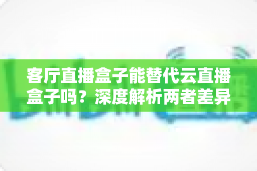 客厅直播盒子能替代云直播盒子吗？深度解析两者差异、适用场景与选购指南