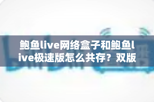 鲍鱼live网络盒子和鲍鱼live极速版怎么共存？双版本安装教程与实用管理指南