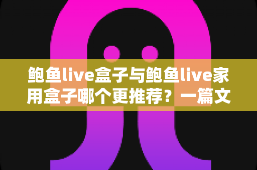 鲍鱼live盒子与鲍鱼live家用盒子哪个更推荐？一篇文章帮你选对不选贵