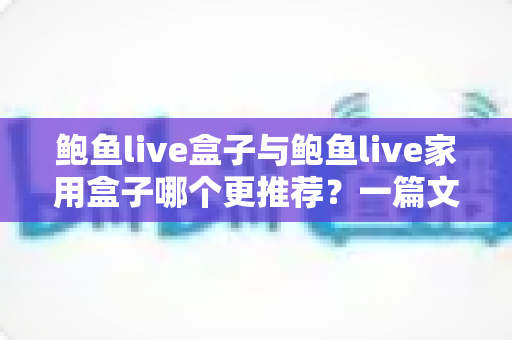 鲍鱼live盒子与鲍鱼live家用盒子哪个更推荐？一篇文章帮你选对不选贵