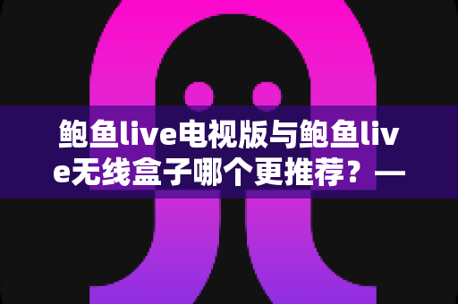 鲍鱼live电视版与鲍鱼live无线盒子哪个更推荐？——深度对比解析与家庭选购指南