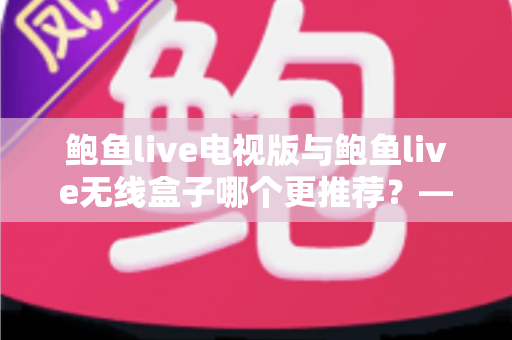 鲍鱼live电视版与鲍鱼live无线盒子哪个更推荐？——深度对比解析与家庭选购指南