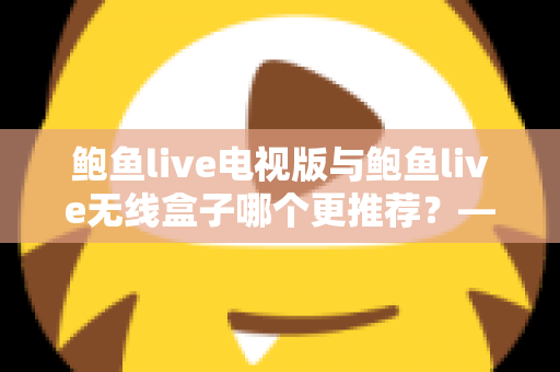 鲍鱼live电视版与鲍鱼live无线盒子哪个更推荐？——深度对比解析与家庭选购指南