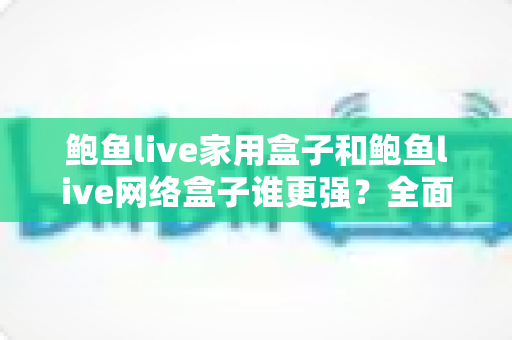 鲍鱼live家用盒子和鲍鱼live网络盒子谁更强？全面对比评测帮你选出最适合的一款