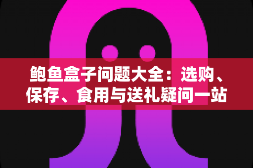 鲍鱼盒子问题大全:选购、保存、食用与送礼疑问一站式解答 鲍鱼盒子问题大全:选购、保存、食用与送礼疑问一站式解答