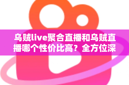 乌贼live聚合直播和乌贼直播哪个性价比高？全方位深度对比评测帮你选对直播平台