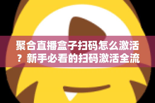 聚合直播盒子扫码怎么激活？新手必看的扫码激活全流程与避坑指南