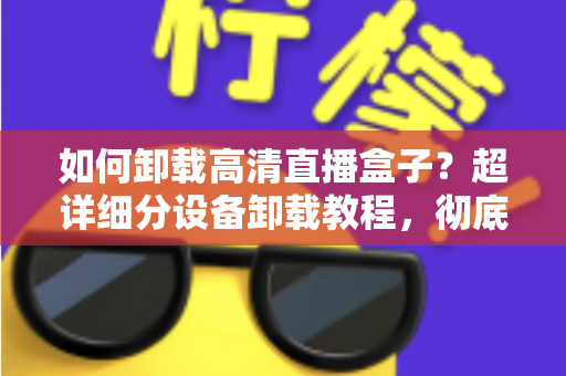 如何卸载高清直播盒子?超详细分设备卸载教程,彻底清除残留无烦恼 如何卸载高清直播盒子?超详细分设备卸载教程,彻底清除残留无烦恼