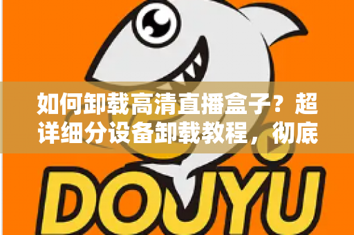 如何卸载高清直播盒子?超详细分设备卸载教程,彻底清除残留无烦恼 如何卸载高清直播盒子?超详细分设备卸载教程,彻底清除残留无烦恼